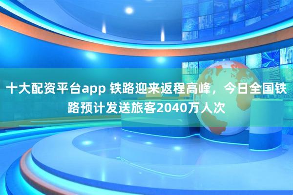 十大配资平台app 铁路迎来返程高峰，今日全国铁路预计发送旅客2040万人次