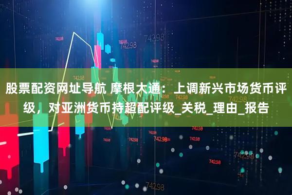 股票配资网址导航 摩根大通：上调新兴市场货币评级，对亚洲货币持超配评级_关税_理由_报告