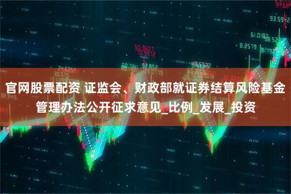 官网股票配资 证监会、财政部就证券结算风险基金管理办法公开征求意见_比例_发展_投资