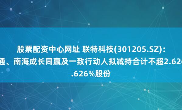 股票配资中心网址 联特科技(301205.SZ)：同创光通、南海成长同赢及一致行动人拟减持合计不超2.626%股份