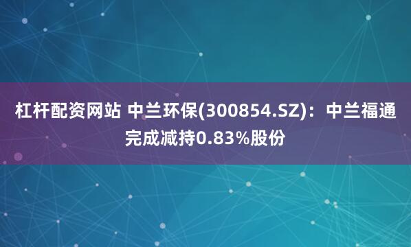 杠杆配资网站 中兰环保(300854.SZ)：中兰福通完成减持0.83%股份