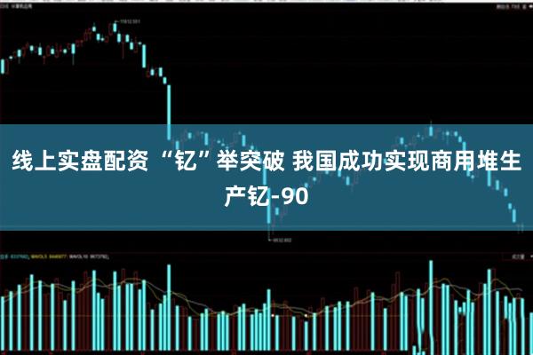 线上实盘配资 “钇”举突破 我国成功实现商用堆生产钇-90