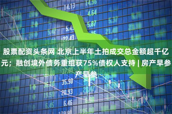 股票配资头条网 北京上半年土拍成交总金额超千亿元；融创境外债务重组获75%债权人支持 | 房产早参