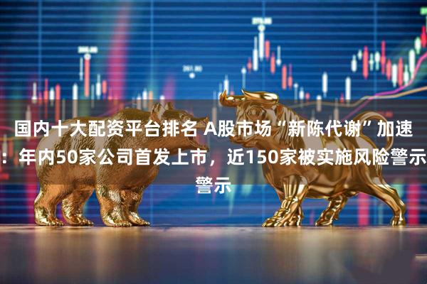 国内十大配资平台排名 A股市场“新陈代谢”加速：年内50家公司首发上市，近150家被实施风险警示