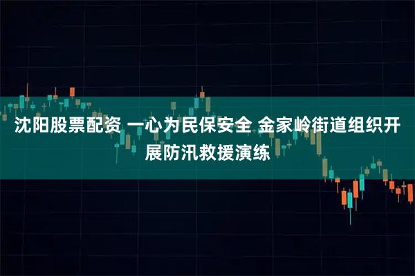 沈阳股票配资 一心为民保安全 金家岭街道组织开展防汛救援演练