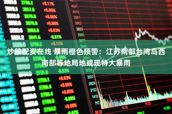 炒股配资在线 暴雨橙色预警：江苏南部台湾岛西南部等地局地或现特大暴雨