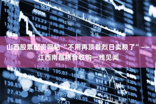 山西股票配资网站 “不用再顶着烈日卖粮了”——江西南昌粮食收购一线见闻