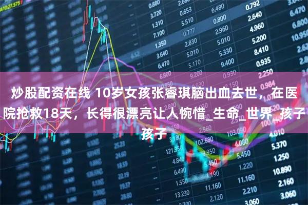 炒股配资在线 10岁女孩张睿琪脑出血去世，在医院抢救18天，长得很漂亮让人惋惜_生命_世界_孩子