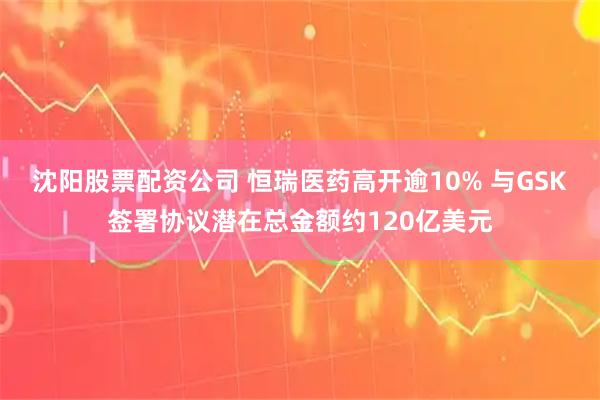 沈阳股票配资公司 恒瑞医药高开逾10% 与GSK签署协议潜在总金额约120亿美元