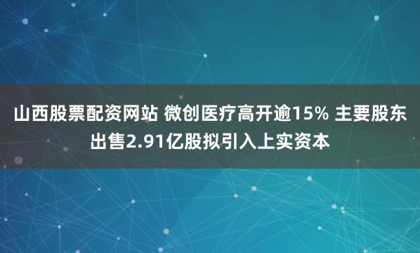 山西股票配资网站 微创医疗高开逾15% 主要股东出售2.91亿股拟引入上实资本