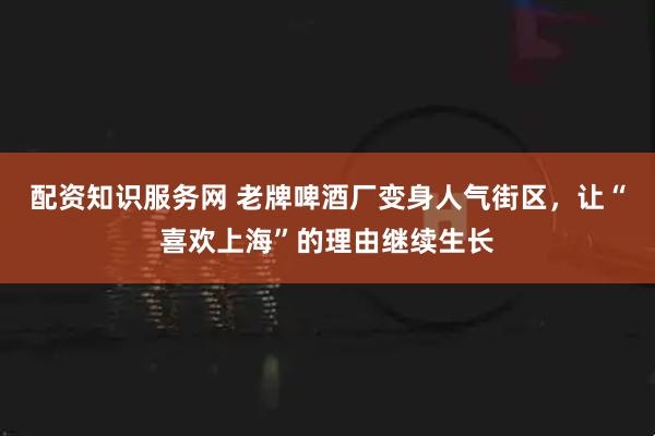 配资知识服务网 老牌啤酒厂变身人气街区，让“喜欢上海”的理由继续生长