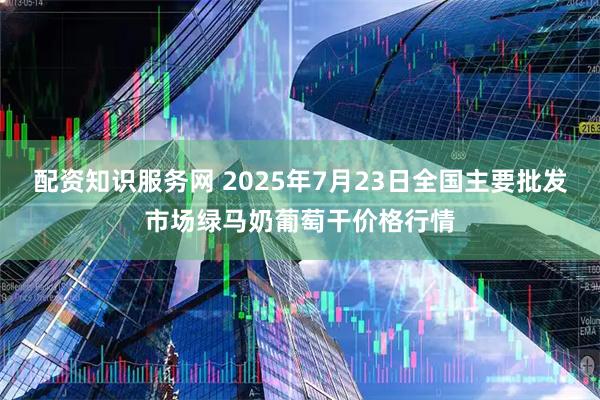 配资知识服务网 2025年7月23日全国主要批发市场绿马奶葡萄干价格行情