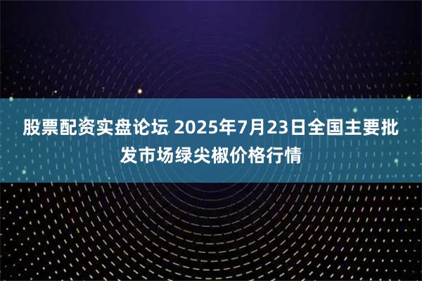 股票配资实盘论坛 2025年7月23日全国主要批发市场绿尖椒价格行情