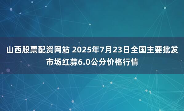 山西股票配资网站 2025年7月23日全国主要批发市场红蒜6.0公分价格行情