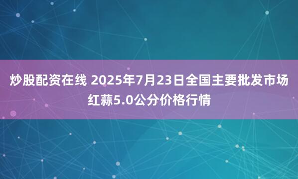 炒股配资在线 2025年7月23日全国主要批发市场红蒜5.0公分价格行情