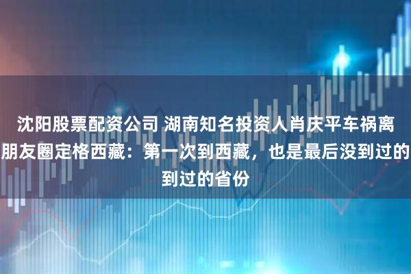沈阳股票配资公司 湖南知名投资人肖庆平车祸离世，朋友圈定格西藏：第一次到西藏，也是最后没到过的省份