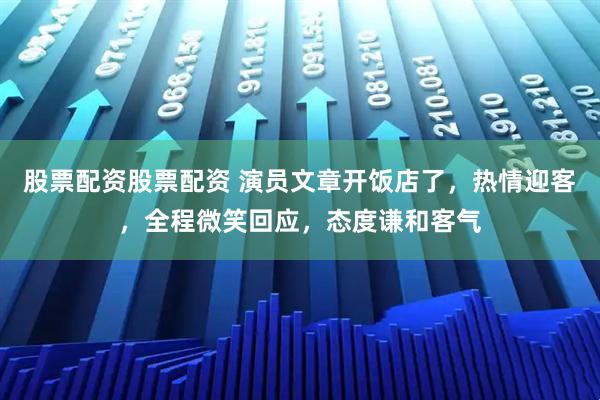 股票配资股票配资 演员文章开饭店了，热情迎客，全程微笑回应，态度谦和客气